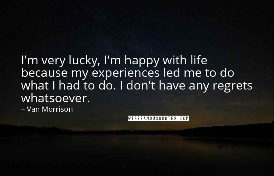 Van Morrison Quotes: I'm very lucky, I'm happy with life because my experiences led me to do what I had to do. I don't have any regrets whatsoever.