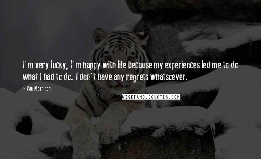 Van Morrison Quotes: I'm very lucky, I'm happy with life because my experiences led me to do what I had to do. I don't have any regrets whatsoever.