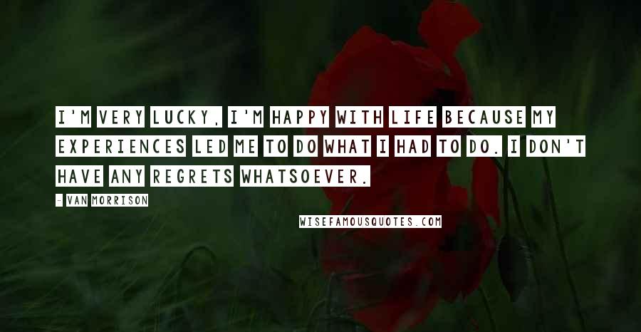 Van Morrison Quotes: I'm very lucky, I'm happy with life because my experiences led me to do what I had to do. I don't have any regrets whatsoever.