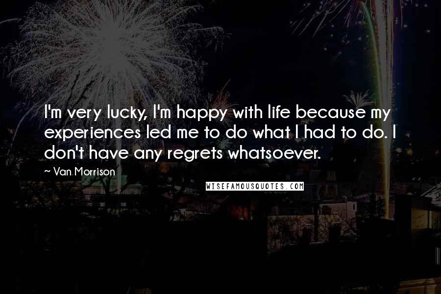 Van Morrison Quotes: I'm very lucky, I'm happy with life because my experiences led me to do what I had to do. I don't have any regrets whatsoever.