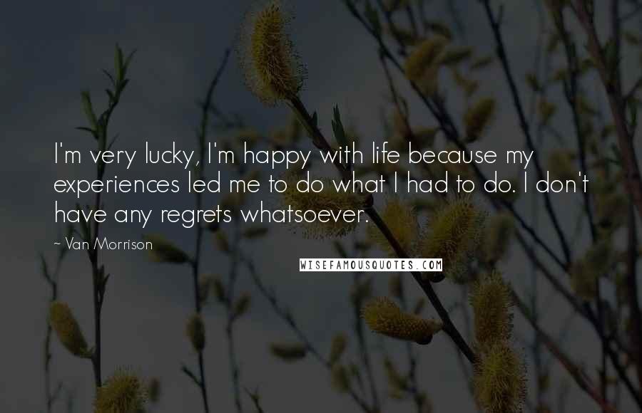 Van Morrison Quotes: I'm very lucky, I'm happy with life because my experiences led me to do what I had to do. I don't have any regrets whatsoever.