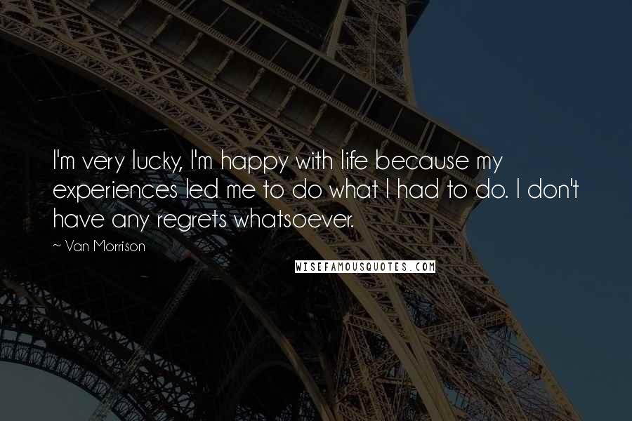 Van Morrison Quotes: I'm very lucky, I'm happy with life because my experiences led me to do what I had to do. I don't have any regrets whatsoever.