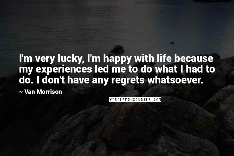 Van Morrison Quotes: I'm very lucky, I'm happy with life because my experiences led me to do what I had to do. I don't have any regrets whatsoever.