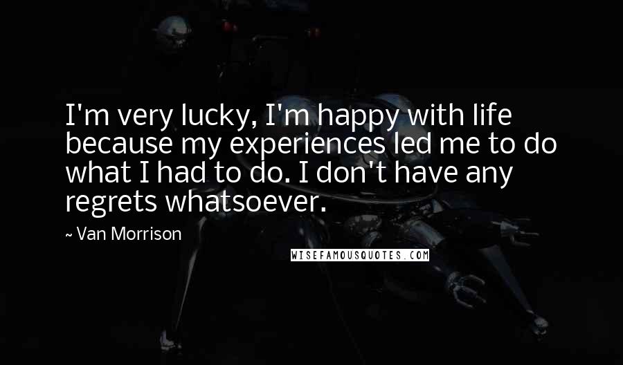 Van Morrison Quotes: I'm very lucky, I'm happy with life because my experiences led me to do what I had to do. I don't have any regrets whatsoever.