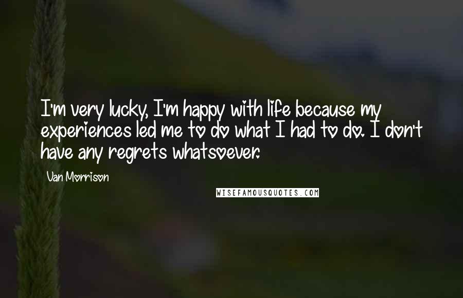 Van Morrison Quotes: I'm very lucky, I'm happy with life because my experiences led me to do what I had to do. I don't have any regrets whatsoever.