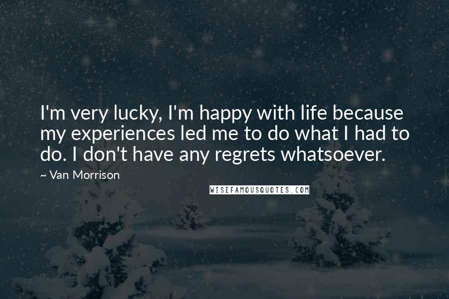 Van Morrison Quotes: I'm very lucky, I'm happy with life because my experiences led me to do what I had to do. I don't have any regrets whatsoever.