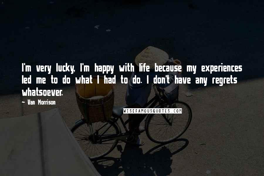 Van Morrison Quotes: I'm very lucky, I'm happy with life because my experiences led me to do what I had to do. I don't have any regrets whatsoever.