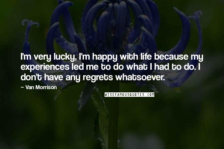 Van Morrison Quotes: I'm very lucky, I'm happy with life because my experiences led me to do what I had to do. I don't have any regrets whatsoever.