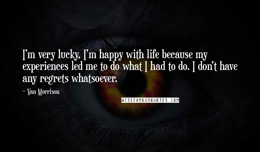 Van Morrison Quotes: I'm very lucky, I'm happy with life because my experiences led me to do what I had to do. I don't have any regrets whatsoever.