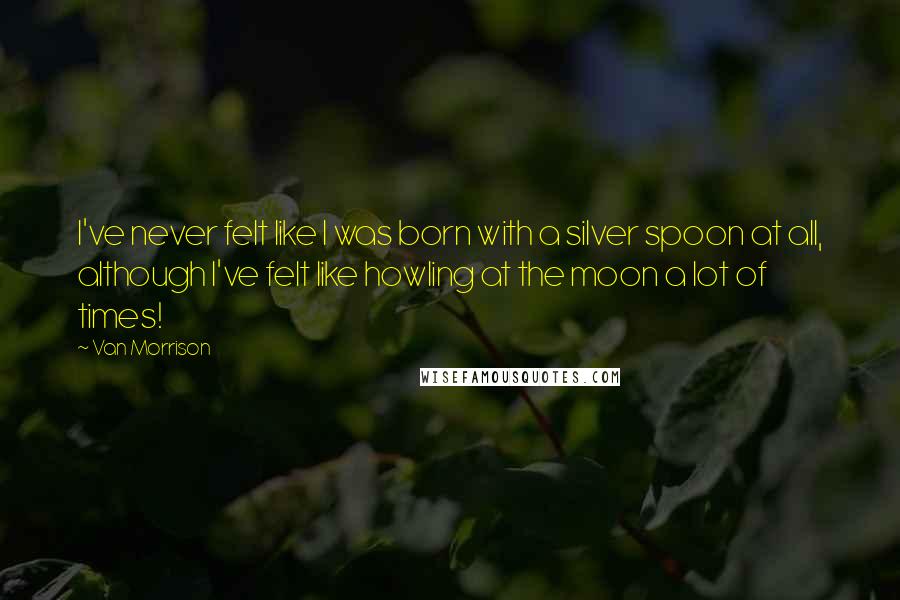 Van Morrison Quotes: I've never felt like I was born with a silver spoon at all, although I've felt like howling at the moon a lot of times!