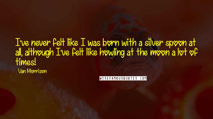 Van Morrison Quotes: I've never felt like I was born with a silver spoon at all, although I've felt like howling at the moon a lot of times!