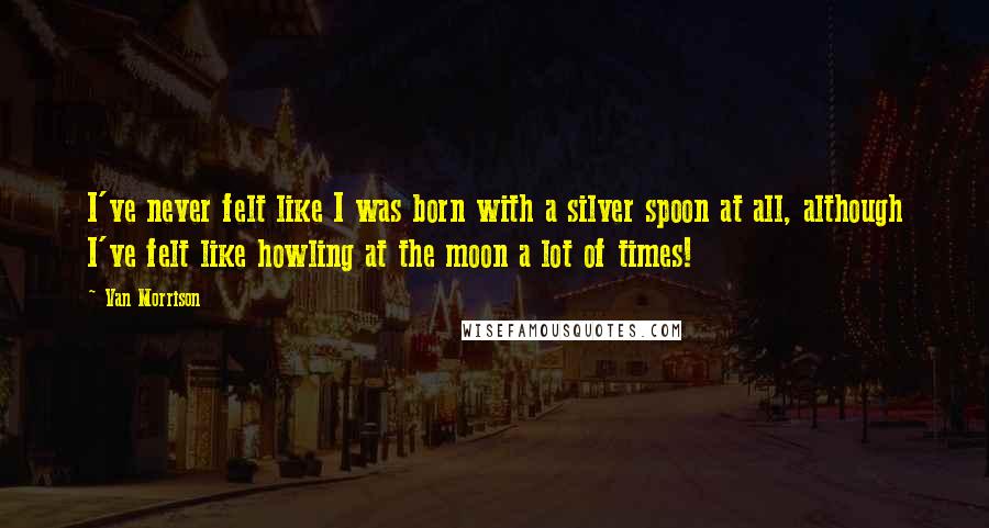 Van Morrison Quotes: I've never felt like I was born with a silver spoon at all, although I've felt like howling at the moon a lot of times!