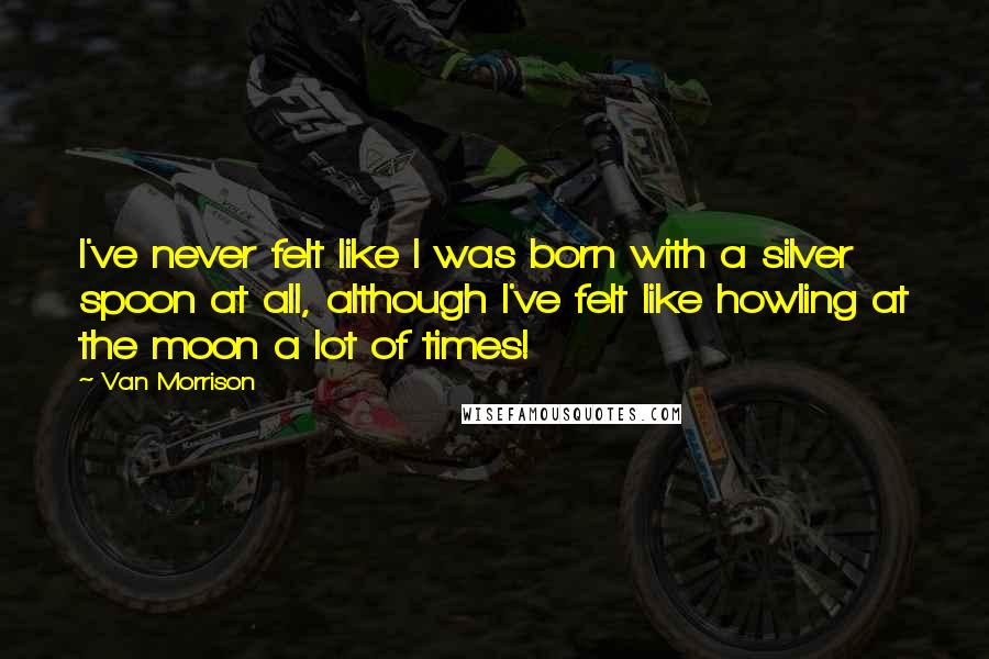 Van Morrison Quotes: I've never felt like I was born with a silver spoon at all, although I've felt like howling at the moon a lot of times!