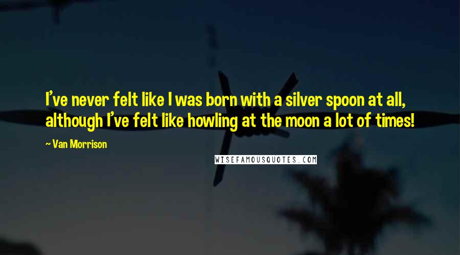 Van Morrison Quotes: I've never felt like I was born with a silver spoon at all, although I've felt like howling at the moon a lot of times!