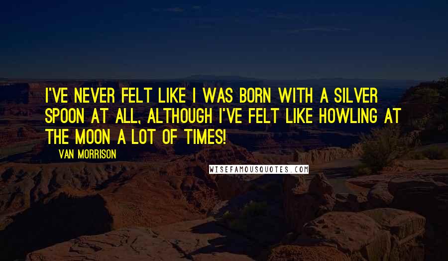 Van Morrison Quotes: I've never felt like I was born with a silver spoon at all, although I've felt like howling at the moon a lot of times!