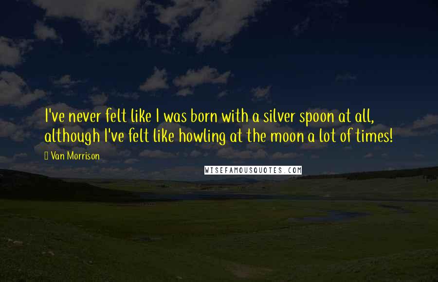 Van Morrison Quotes: I've never felt like I was born with a silver spoon at all, although I've felt like howling at the moon a lot of times!