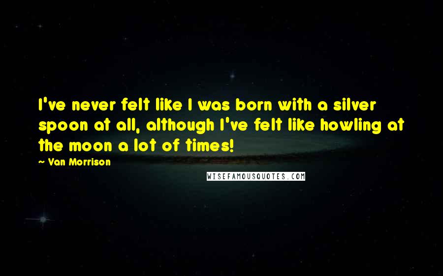 Van Morrison Quotes: I've never felt like I was born with a silver spoon at all, although I've felt like howling at the moon a lot of times!