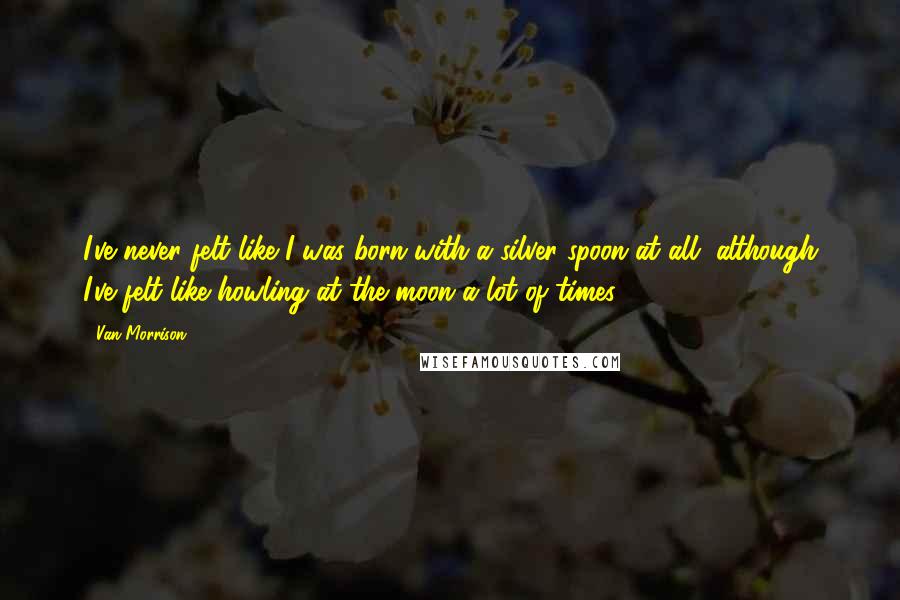 Van Morrison Quotes: I've never felt like I was born with a silver spoon at all, although I've felt like howling at the moon a lot of times!