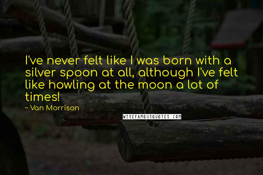 Van Morrison Quotes: I've never felt like I was born with a silver spoon at all, although I've felt like howling at the moon a lot of times!