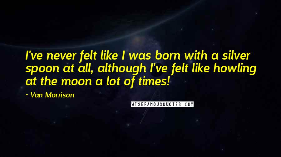 Van Morrison Quotes: I've never felt like I was born with a silver spoon at all, although I've felt like howling at the moon a lot of times!