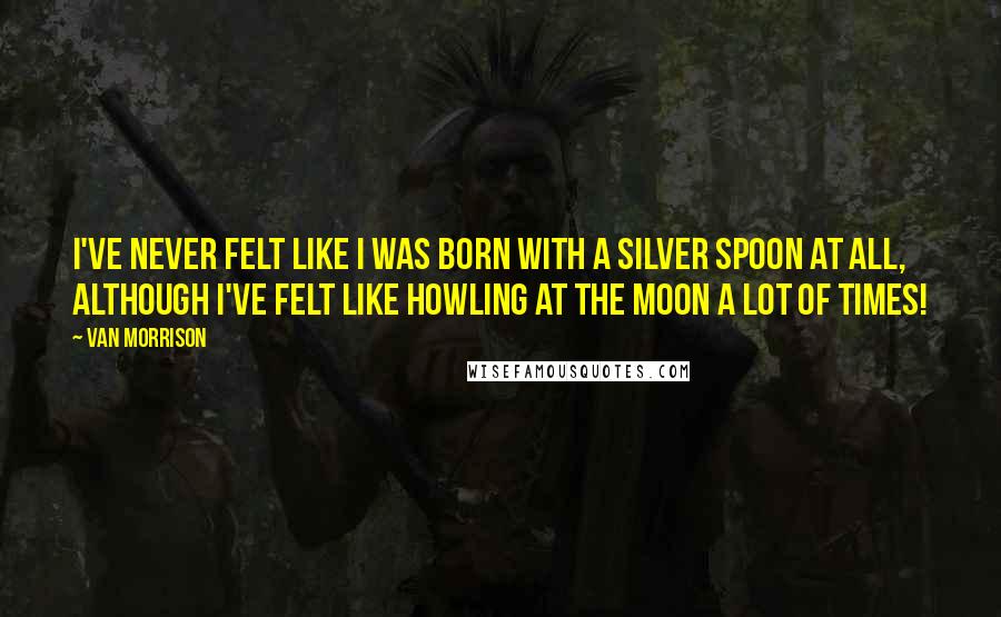 Van Morrison Quotes: I've never felt like I was born with a silver spoon at all, although I've felt like howling at the moon a lot of times!