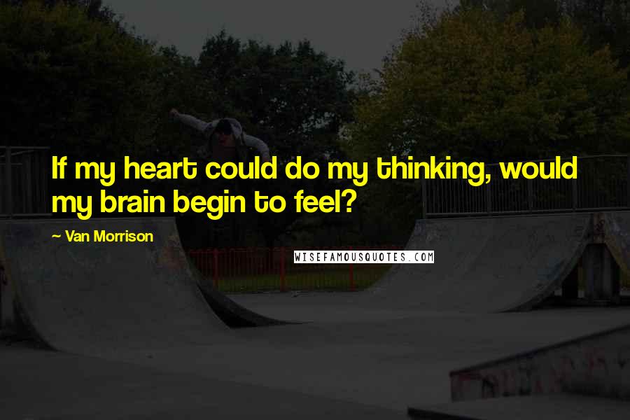 Van Morrison Quotes: If my heart could do my thinking, would my brain begin to feel?