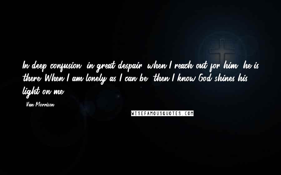 Van Morrison Quotes: In deep confusion, in great despair, when I reach out for him, he is there. When I am lonely as I can be, then I know God shines his light on me.