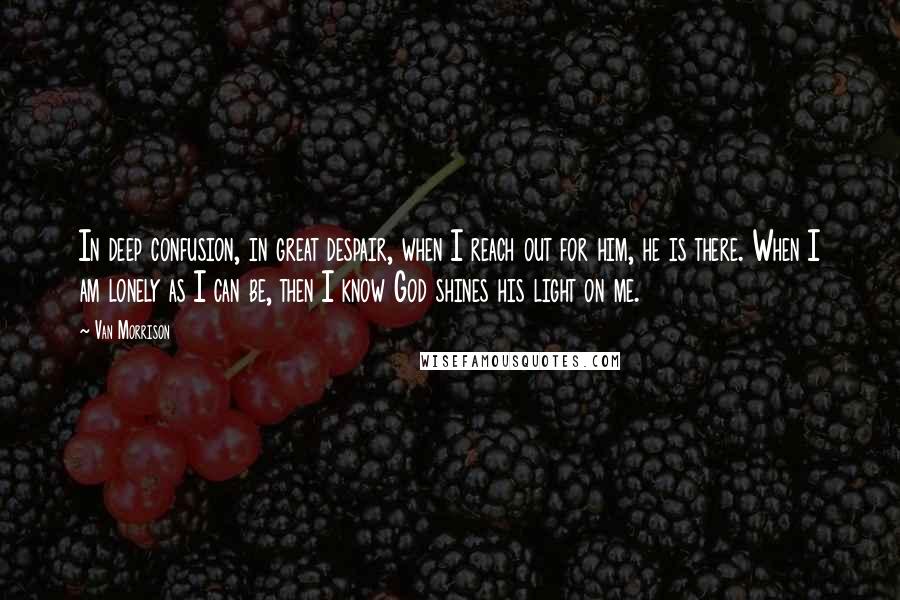 Van Morrison Quotes: In deep confusion, in great despair, when I reach out for him, he is there. When I am lonely as I can be, then I know God shines his light on me.