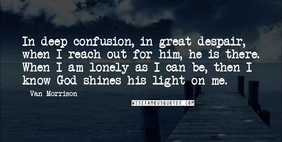 Van Morrison Quotes: In deep confusion, in great despair, when I reach out for him, he is there. When I am lonely as I can be, then I know God shines his light on me.