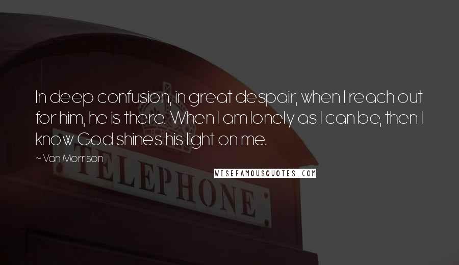 Van Morrison Quotes: In deep confusion, in great despair, when I reach out for him, he is there. When I am lonely as I can be, then I know God shines his light on me.