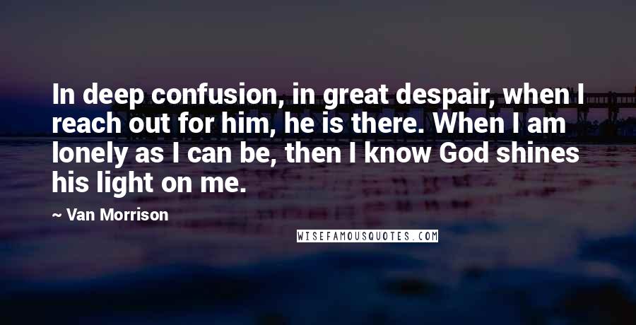 Van Morrison Quotes: In deep confusion, in great despair, when I reach out for him, he is there. When I am lonely as I can be, then I know God shines his light on me.