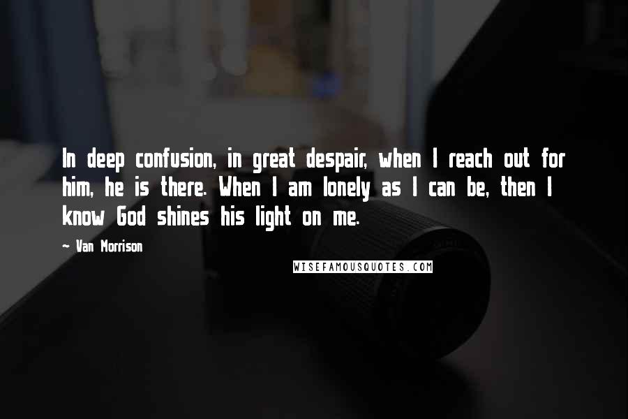 Van Morrison Quotes: In deep confusion, in great despair, when I reach out for him, he is there. When I am lonely as I can be, then I know God shines his light on me.