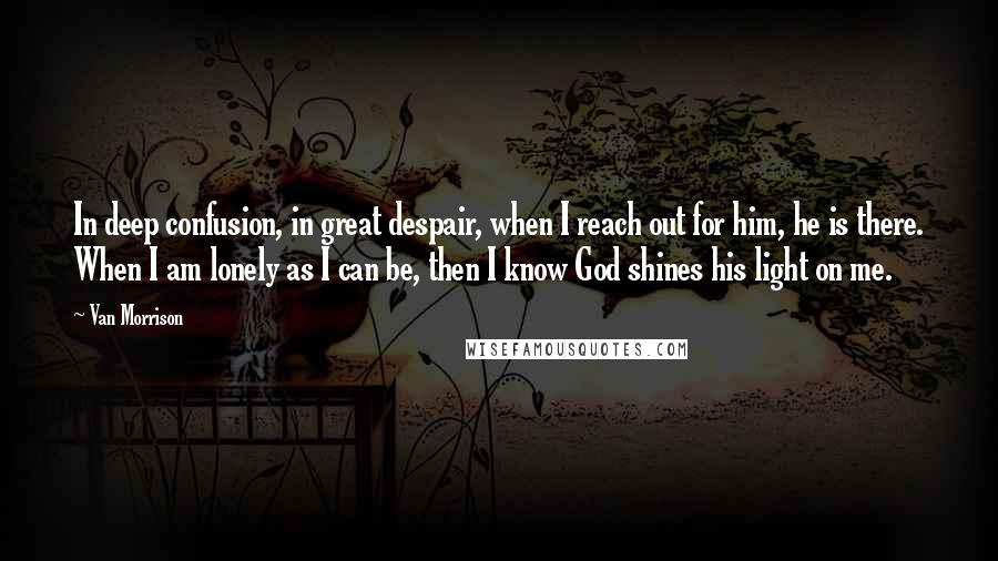 Van Morrison Quotes: In deep confusion, in great despair, when I reach out for him, he is there. When I am lonely as I can be, then I know God shines his light on me.