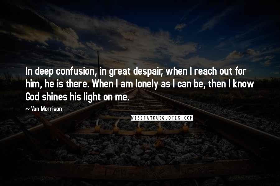 Van Morrison Quotes: In deep confusion, in great despair, when I reach out for him, he is there. When I am lonely as I can be, then I know God shines his light on me.