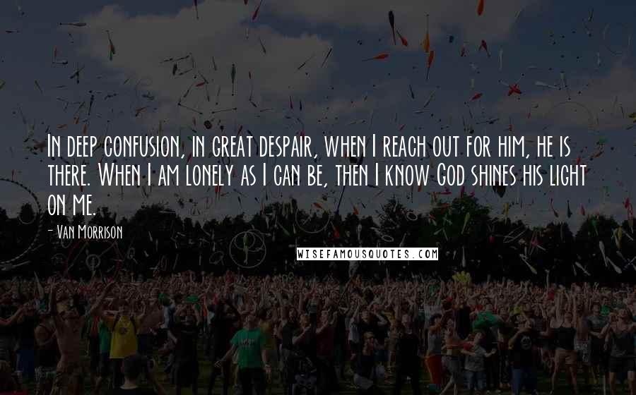 Van Morrison Quotes: In deep confusion, in great despair, when I reach out for him, he is there. When I am lonely as I can be, then I know God shines his light on me.