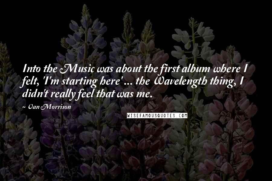 Van Morrison Quotes: Into the Music was about the first album where I felt, 'I'm starting here' ... the Wavelength thing, I didn't really feel that was me.