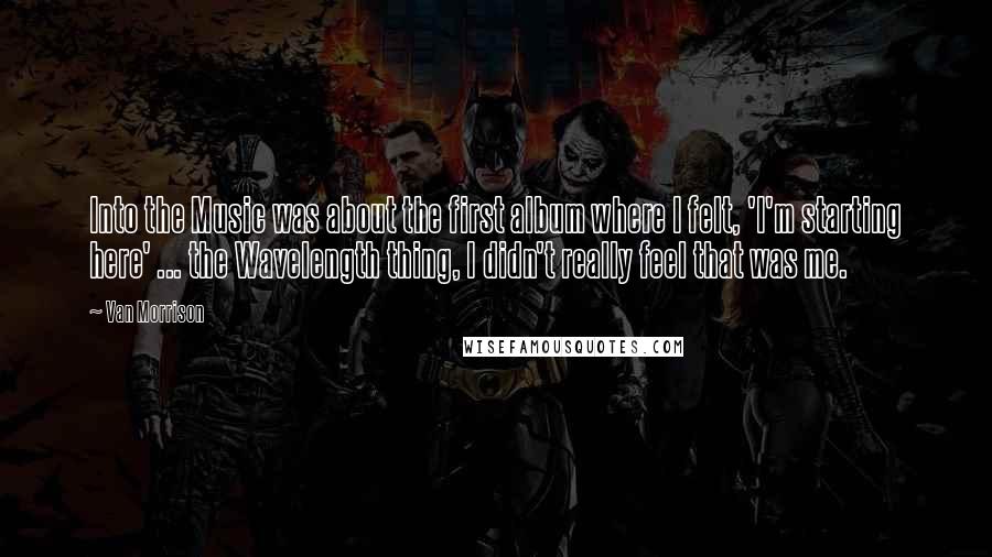 Van Morrison Quotes: Into the Music was about the first album where I felt, 'I'm starting here' ... the Wavelength thing, I didn't really feel that was me.