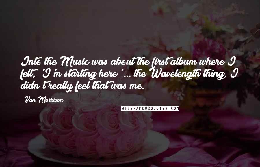 Van Morrison Quotes: Into the Music was about the first album where I felt, 'I'm starting here' ... the Wavelength thing, I didn't really feel that was me.