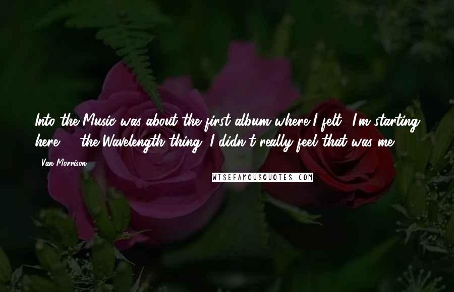 Van Morrison Quotes: Into the Music was about the first album where I felt, 'I'm starting here' ... the Wavelength thing, I didn't really feel that was me.