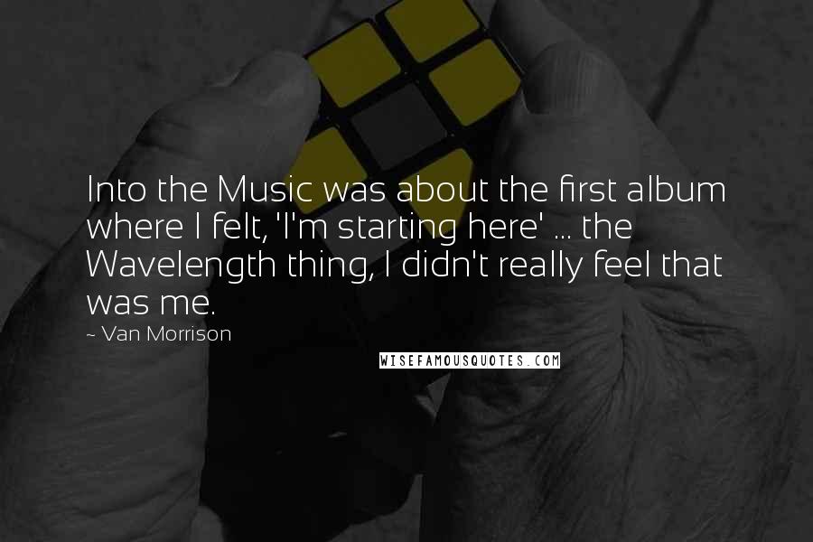 Van Morrison Quotes: Into the Music was about the first album where I felt, 'I'm starting here' ... the Wavelength thing, I didn't really feel that was me.