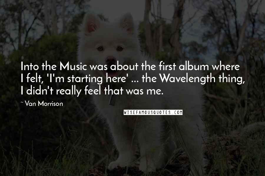 Van Morrison Quotes: Into the Music was about the first album where I felt, 'I'm starting here' ... the Wavelength thing, I didn't really feel that was me.