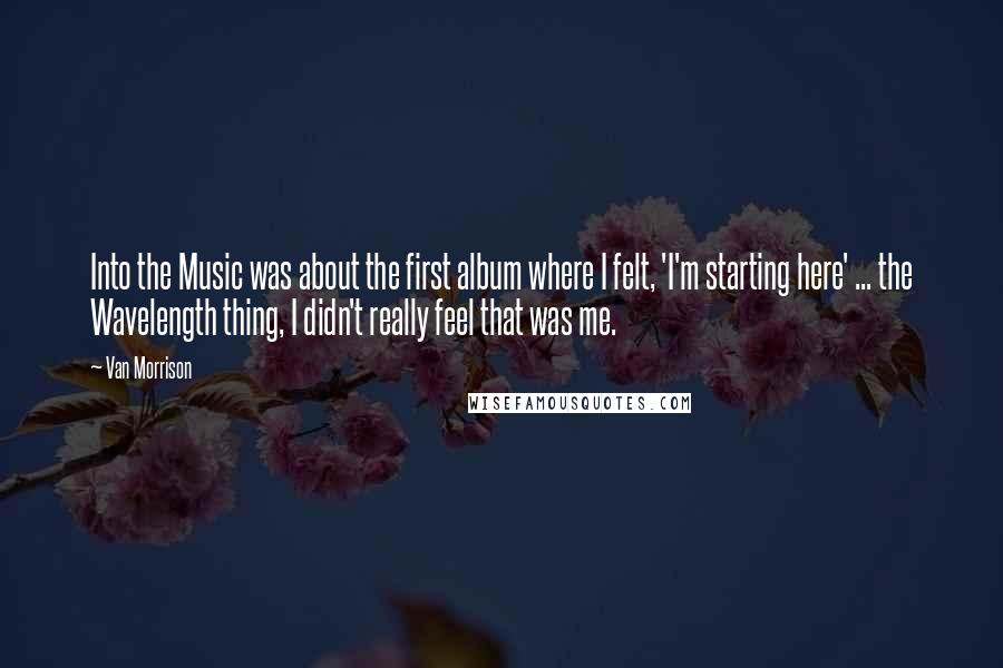 Van Morrison Quotes: Into the Music was about the first album where I felt, 'I'm starting here' ... the Wavelength thing, I didn't really feel that was me.