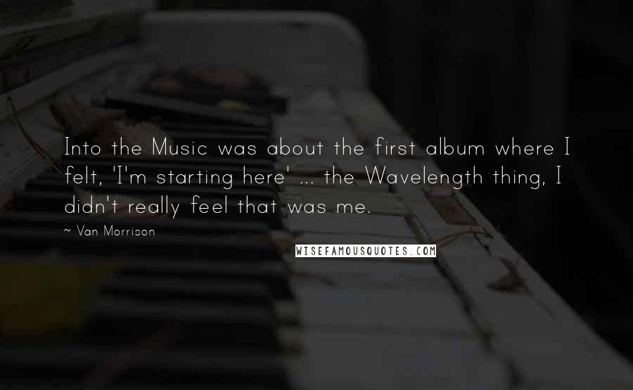 Van Morrison Quotes: Into the Music was about the first album where I felt, 'I'm starting here' ... the Wavelength thing, I didn't really feel that was me.