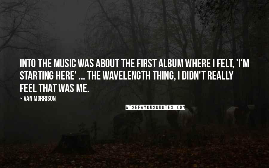 Van Morrison Quotes: Into the Music was about the first album where I felt, 'I'm starting here' ... the Wavelength thing, I didn't really feel that was me.