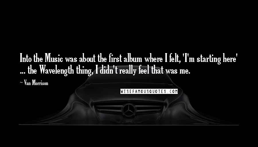 Van Morrison Quotes: Into the Music was about the first album where I felt, 'I'm starting here' ... the Wavelength thing, I didn't really feel that was me.