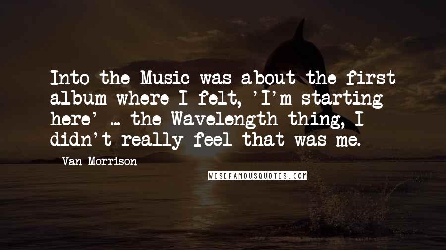 Van Morrison Quotes: Into the Music was about the first album where I felt, 'I'm starting here' ... the Wavelength thing, I didn't really feel that was me.