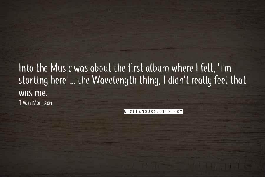 Van Morrison Quotes: Into the Music was about the first album where I felt, 'I'm starting here' ... the Wavelength thing, I didn't really feel that was me.