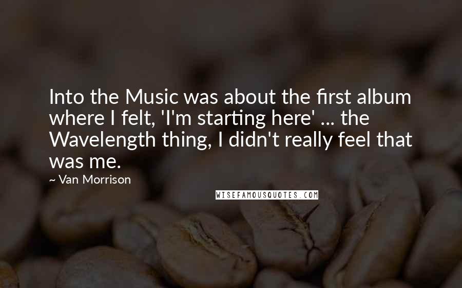 Van Morrison Quotes: Into the Music was about the first album where I felt, 'I'm starting here' ... the Wavelength thing, I didn't really feel that was me.