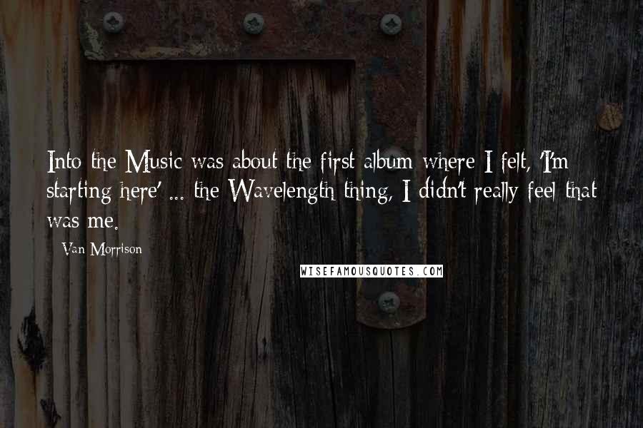 Van Morrison Quotes: Into the Music was about the first album where I felt, 'I'm starting here' ... the Wavelength thing, I didn't really feel that was me.