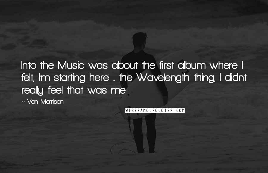 Van Morrison Quotes: Into the Music was about the first album where I felt, 'I'm starting here' ... the Wavelength thing, I didn't really feel that was me.